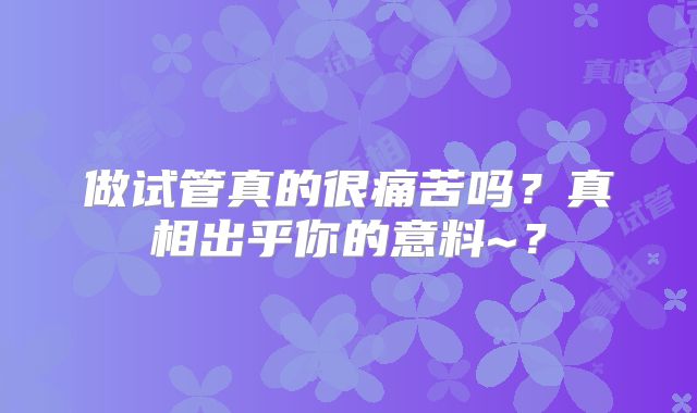 做试管真的很痛苦吗?真相出乎你的意料~?
