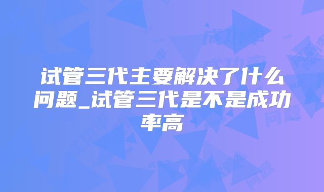 试管三代主要解决了什么问题_试管三代是不是成功率高