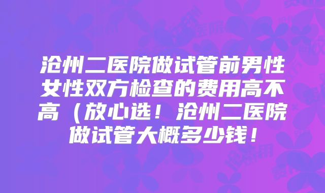沧州二医院做试管前男性女性双方检查的费用高不高(放心选!沧州二医院做试管大概多少钱!