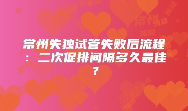 常州失独试管失败后流程：二次促排间隔多久最佳？