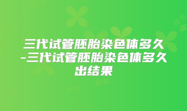 三代试管胚胎染色体多久-三代试管胚胎染色体多久出结果