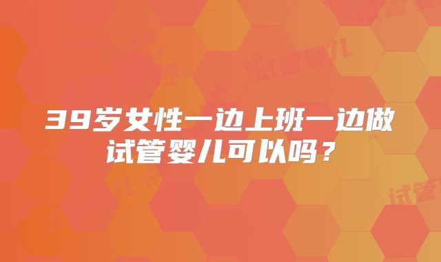 39岁女性一边上班一边做试管婴儿可以吗？