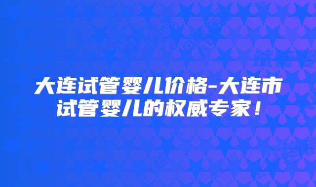 大连试管婴儿价格-大连市试管婴儿的权威专家！