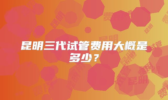 昆明三代试管费用大概是多少?