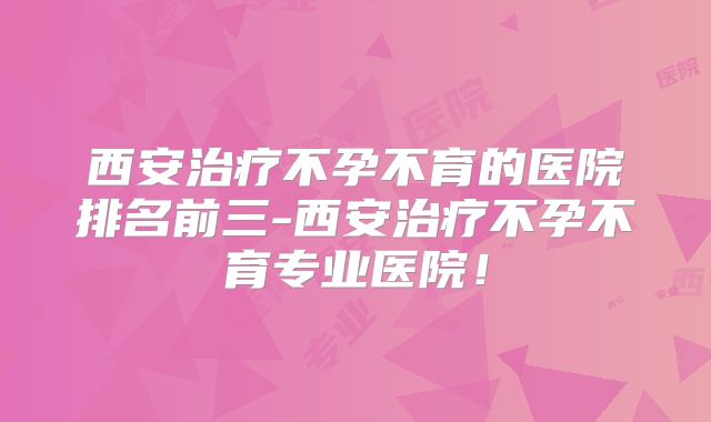 西安治疗不孕不育的医院排名前三-西安治疗不孕不育专业医院!