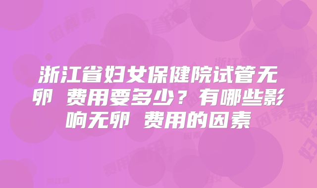 浙江省妇女保健院试管无卵�费用要多少？有哪些影响无卵�费用的因素