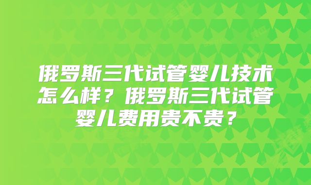 俄罗斯三代试管婴儿技术怎么样?俄罗斯三代试管婴儿费用贵不贵?