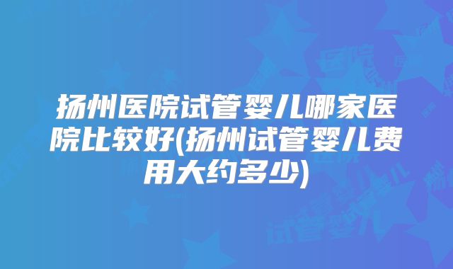 扬州医院试管婴儿哪家医院比较好(扬州试管婴儿费用大约多少)