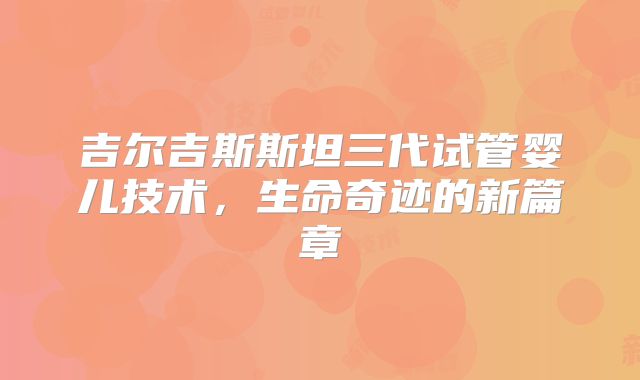 吉尔吉斯斯坦三代试管婴儿技术，生命奇迹的新篇章