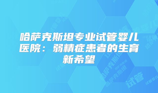 哈萨克斯坦专业试管婴儿医院:弱精症患者的生育新希望