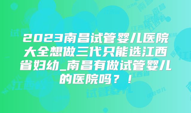 2023南昌试管婴儿医院大全想做三代只能选江西省妇幼_南昌有做试管婴儿的医院吗?!