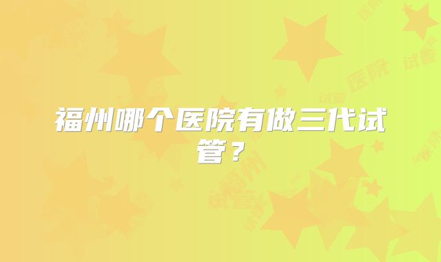 福州哪个医院有做三代试管？