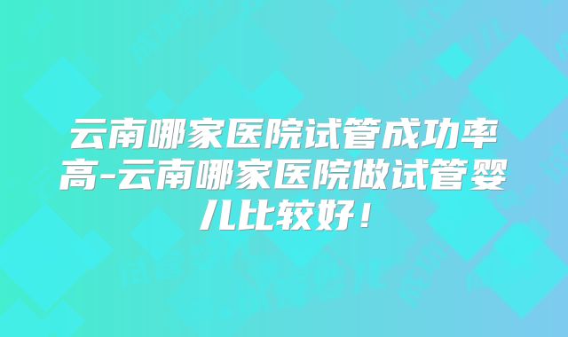 云南哪家医院试管成功率高-云南哪家医院做试管婴儿比较好！