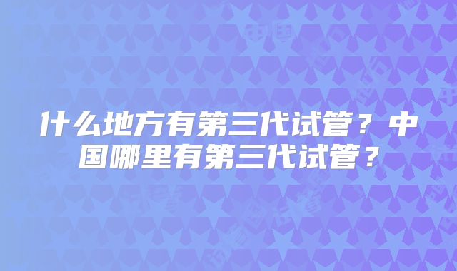 什么地方有第三代试管?中国哪里有第三代试管?