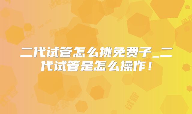 二代试管怎么挑免费子_二代试管是怎么操作!