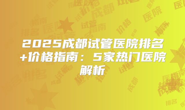 2025成都试管医院排名+价格指南:5家热门医院解析