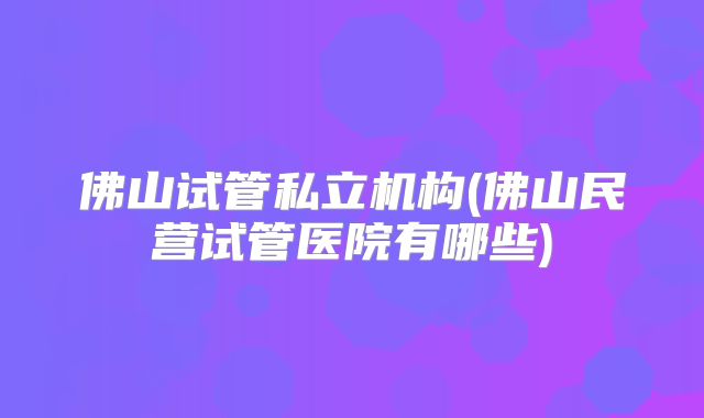 佛山试管私立机构(佛山民营试管医院有哪些)