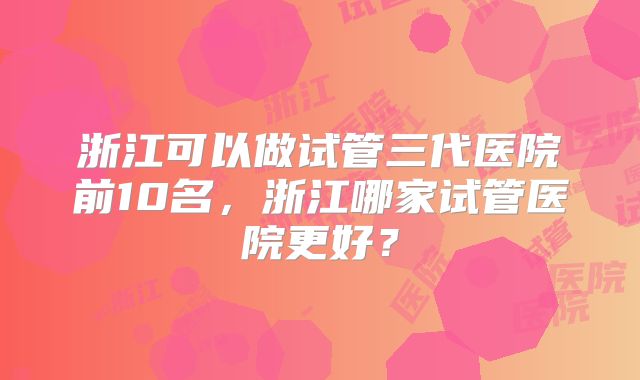 浙江可以做试管三代医院前10名,浙江哪家试管医院更好?