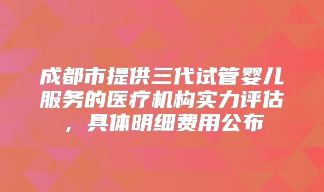 成都市提供三代试管婴儿服务的医疗机构实力评估,具体明细费用公布