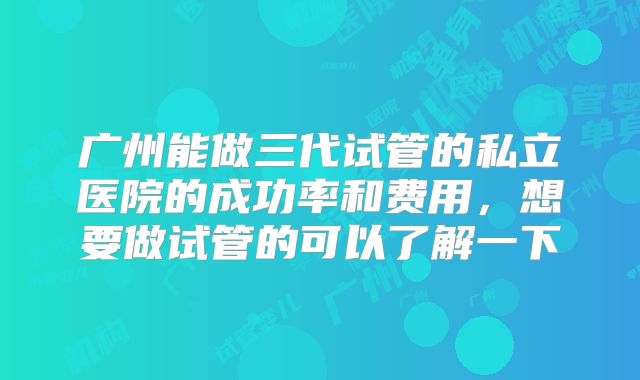 广州能做三代试管的私立医院的成功率和费用，想要做试管的可以了解一下