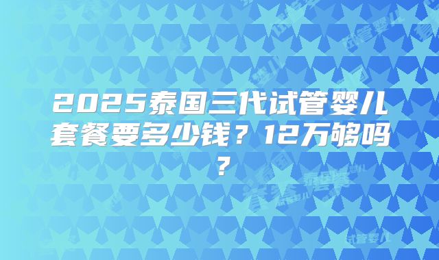 2025泰国三代试管婴儿套餐要多少钱？12万够吗？