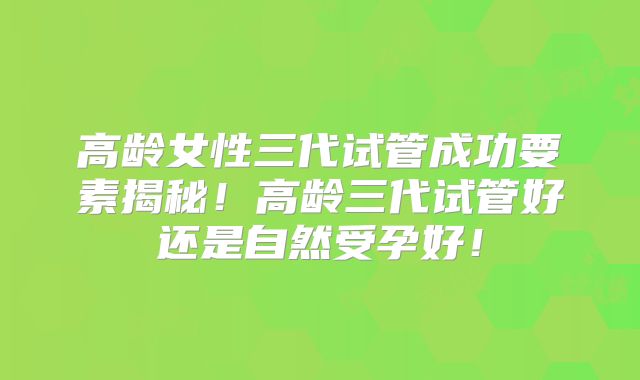 高龄女性三代试管成功要素揭秘！高龄三代试管好还是自然受孕好！