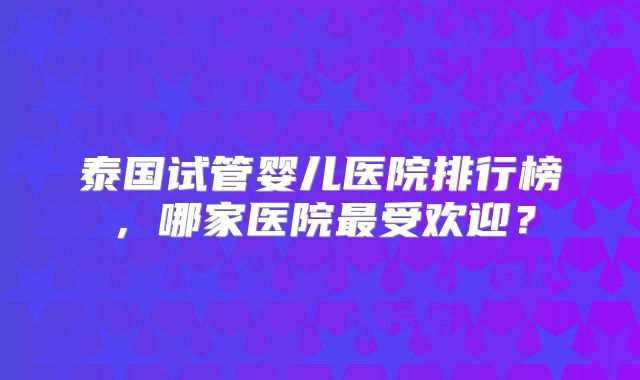 泰国试管婴儿医院排行榜,哪家医院最受欢迎?