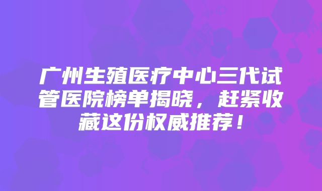 广州生殖医疗中心三代试管医院榜单揭晓，赶紧收藏这份权威推荐！