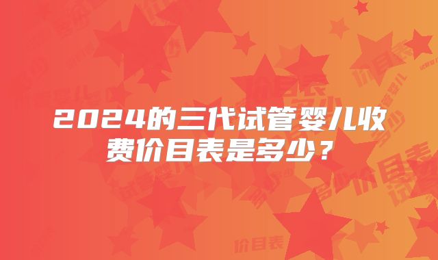 2024的三代试管婴儿收费价目表是多少？