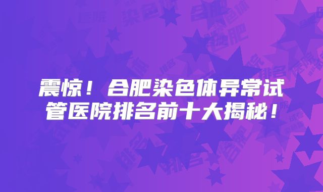 震惊!合肥染色体异常试管医院排名前十大揭秘!