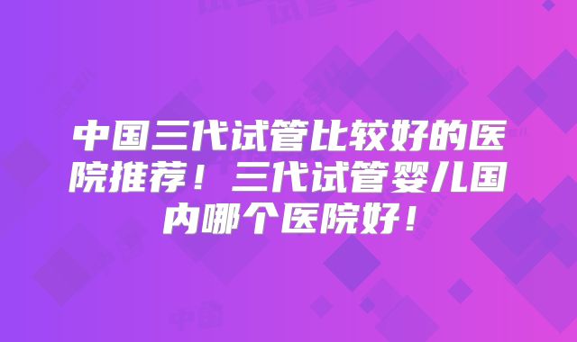 中国三代试管比较好的医院推荐!三代试管婴儿国内哪个医院好!