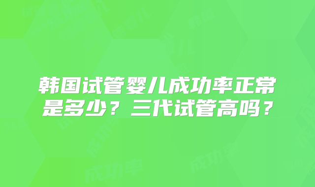 韩国试管婴儿成功率正常是多少?三代试管高吗?