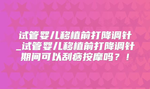 试管婴儿移植前打降调针_试管婴儿移植前打降调针期间可以刮痧按摩吗？！