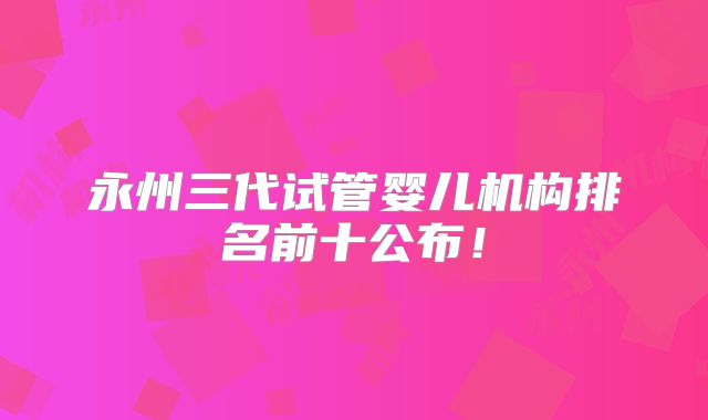 永州三代试管婴儿机构排名前十公布!