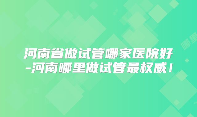 河南省做试管哪家医院好-河南哪里做试管最权威!