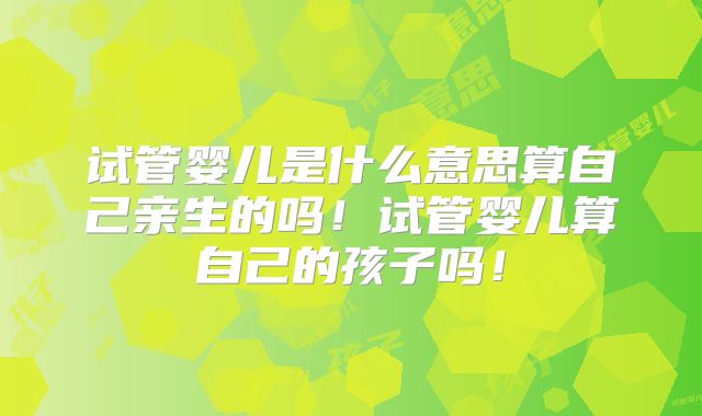 试管婴儿是什么意思算自己亲生的吗！试管婴儿算自己的孩子吗！