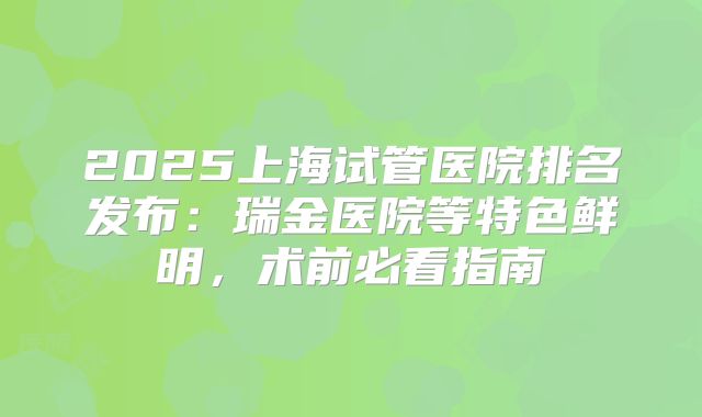 2025上海试管医院排名发布:瑞金医院等特色鲜明,术前必看指南