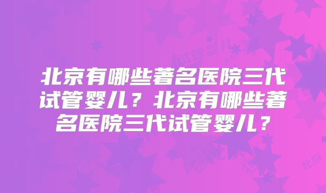 北京有哪些著名医院三代试管婴儿?北京有哪些著名医院三代试管婴儿?