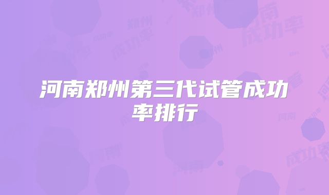 河南郑州第三代试管成功率排行