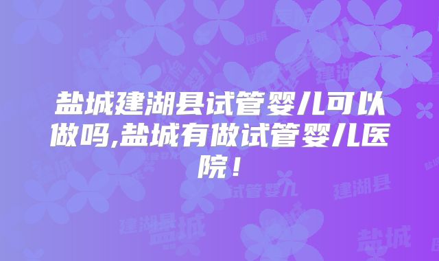 盐城建湖县试管婴儿可以做吗,盐城有做试管婴儿医院！