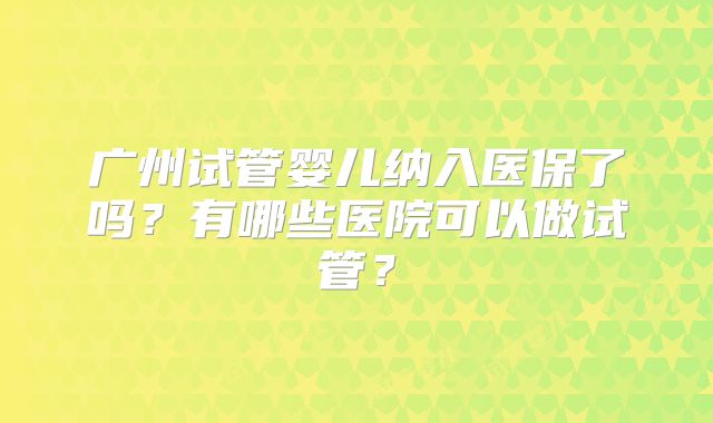 广州试管婴儿纳入医保了吗?有哪些医院可以做试管?