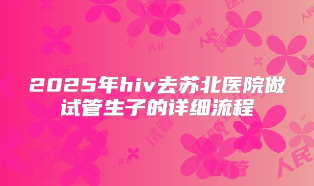 2025年hiv去苏北医院做试管生子的详细流程