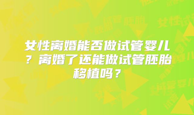 女性离婚能否做试管婴儿？离婚了还能做试管胚胎移植吗？