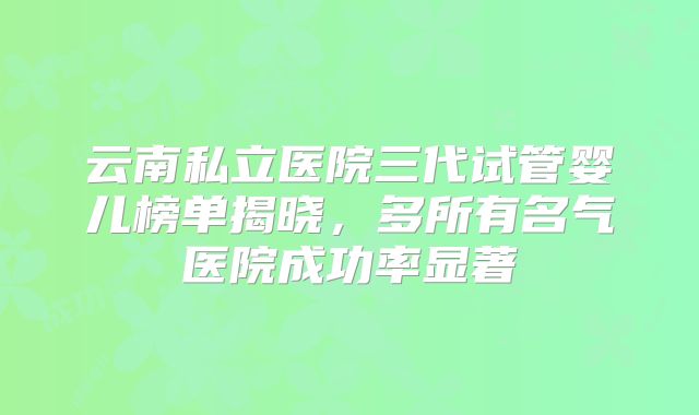 云南私立医院三代试管婴儿榜单揭晓,多所有名气医院成功率显著