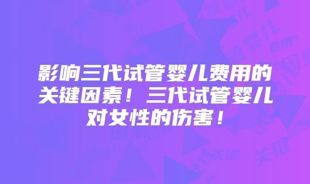 影响三代试管婴儿费用的关键因素！三代试管婴儿对女性的伤害！