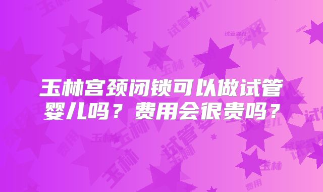 玉林宫颈闭锁可以做试管婴儿吗?费用会很贵吗?