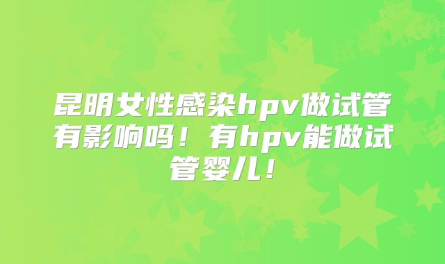 昆明女性感染hpv做试管有影响吗！有hpv能做试管婴儿！