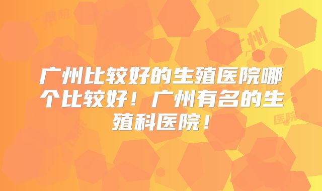 广州比较好的生殖医院哪个比较好！广州有名的生殖科医院！