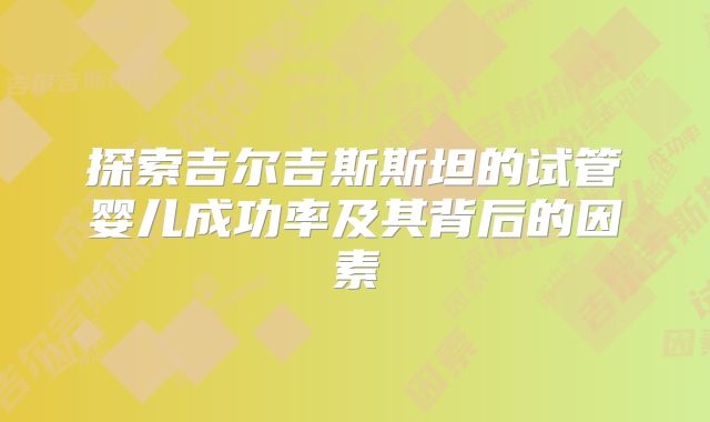 探索吉尔吉斯斯坦的试管婴儿成功率及其背后的因素