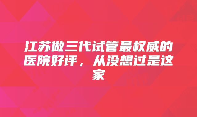 江苏做三代试管最权威的医院好评，从没想过是这家